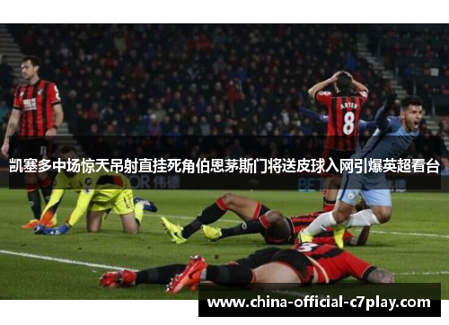 凯塞多中场惊天吊射直挂死角伯恩茅斯门将送皮球入网引爆英超看台 凯塞多中场惊天吊射直挂死角伯恩茅斯门将送皮球入网引爆英超看台