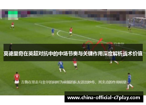 莫德里奇在英超对抗中的中场节奏与关键作用深度解析战术价值 莫德里奇在英超对抗中的中场节奏与关键作用深度解析战术价值