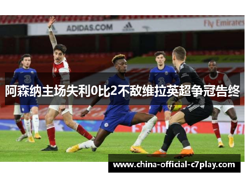 阿森纳主场失利0比2不敌维拉英超争冠告终 阿森纳主场失利0比2不敌维拉英超争冠告终